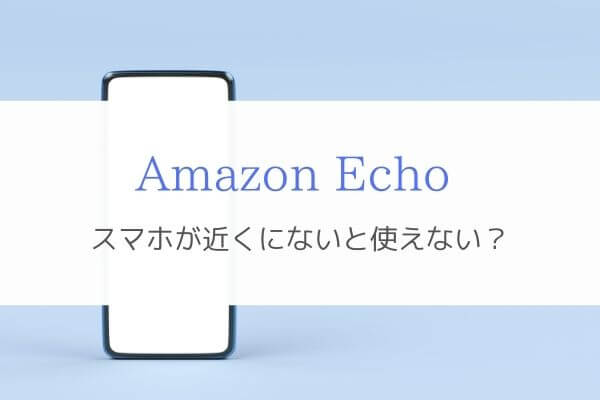 Amazon Echoはセットアップしたスマホが近くになくても使える！