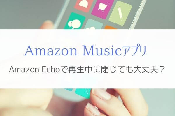 『Amazon Musicアプリを閉じる』Amazon Echoの曲再生は止まるの？