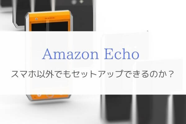 スマホがなくてもAmazon Echoのセットアップはできるんです。